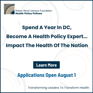 Robert Wood Johnson Foundation Health Policy Fellows - Spend a Year in DC - Become a health policy expert - Impact the health of the nation - Learn more - Applications open August 1 - Transforming Leaders to Transform Health
